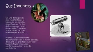 Sus Inventos 
fue uno de los genios 
más importantes en la 
historia de las ciencias. 
Además de ser “el tipo 
de la manzana y la ley 
de gravedad”, newton 
trajo enormes avances 
en el campo de la física 
Invento : fuerza centrípeta 
descomposición de la luz en colores y 
descubrió la gravitación universal 
leyes de Kepler mecánica 
newtoniana óptica y leyes del 
movimiento. 
 