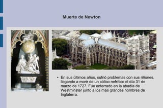 Muerte de Newton
● En sus últimos años, sufrió problemas con sus riñones,
llegando a morir de un cólico nefrítico el día 31 de
marzo de 1727. Fue enterrado en la abadía de
Westminster junto a los más grandes hombres de
Inglaterra.
 