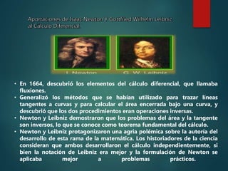 • En 1664, descubrió los elementos del cálculo diferencial, que llamaba
fluxiones.
• Generalizó los métodos que se habían utilizado para trazar líneas
tangentes a curvas y para calcular el área encerrada bajo una curva, y
descubrió que los dos procedimientos eran operaciones inversas.
• Newton y Leibniz demostraron que los problemas del área y la tangente
son inversos, lo que se conoce como teorema fundamental del cálculo.
• Newton y Leibniz protagonizaron una agria polémica sobre la autoría del
desarrollo de esta rama de la matemática. Los historiadores de la ciencia
consideran que ambos desarrollaron el cálculo independientemente, si
bien la notación de Leibniz era mejor y la formulación de Newton se
aplicaba mejor a problemas prácticos.
 