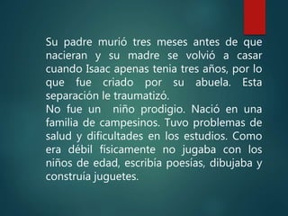 Su padre murió tres meses antes de que
nacieran y su madre se volvió a casar
cuando Isaac apenas tenia tres años, por lo
que fue criado por su abuela. Esta
separación le traumatizó.
No fue un niño prodigio. Nació en una
familia de campesinos. Tuvo problemas de
salud y dificultades en los estudios. Como
era débil físicamente no jugaba con los
niños de edad, escribía poesías, dibujaba y
construía juguetes.
 