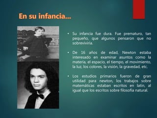 • Su infancia fue dura. Fue prematuro, tan
pequeño, que algunos pensaron que no
sobreviviría.
• De 16 años de edad, Newton estaba
interesado en examinar asuntos como la
materia, el espacio, el tiempo, el movimiento,
la luz, los colores, la visión, la gravedad, etc.
• Los estudios primarios fueron de gran
utilidad para newton, los trabajos sobre
matemáticas estaban escritos en latín, al
igual que los escritos sobre filosofía natural.
 