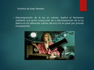 • Descomposición de la luz en colores: Explicó el fenómeno
mediante una teoría corpuscular de a descomposición de la luz
blanca en los diferentes colores del arco iris en pasar por prismas
transparentes.
Inventos de Isaac Newton:
 