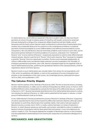 In mathematics too, early brilliance appeared in Newton's student notes. He may have learnt
geometry at school, though he always spoke of himself as self-taught; certainly he advanced
through studying the writings of his compatriots William Oughtred and John Wallis, and of
Descartes and the Dutch school. Newton made contributions to all branches of mathematics then
studied, but is especially famous for his solutions to the contemporary problems in analytical
geometry of drawing tangents to curves (differentiation) and defining areas bounded by curves
(integration). Not only did Newton discover that these problems were inverse to each other, but he
discovered general methods of resolving problems of curvature, embraced in his "method of
fluxions" and "inverse method of fluxions", respectively equivalent to Leibniz's later differential and
integral calculus. Newton used the term "fluxion" (from Latin meaning "flow") because he imagined
a quantity "flowing" from one magnitude to another. Fluxions were expressed algebraically, as
Leibniz's differentials were, but Newton made extensive use also (especially in the Principia) of
analogous geometrical arguments. Late in life, Newton expressed regret for the algebraic style of
recent mathematical progress, preferring the geometrical method of the Classical Greeks, which he
regarded as clearer and more rigorous.
Newton's work on pure mathematics was virtually hidden from all but his correspondents until
1704, when he published, with Opticks, a tract on the quadrature of curves (integration) and
another on the classification of the cubic curves. His Cambridge lectures, delivered from about
1673 to 1683, were published in 1707.
The Calculus Priority Dispute
Newton had the essence of the methods of fluxions by 1666. The first to become known, privately,
to other mathematicians, in 1668, was his method of integration by infinite series. In Paris in 1675
Gottfried Wilhelm Leibniz independently evolved the first ideas of his differential calculus, outlined
to Newton in 1677. Newton had already described some of his mathematical discoveries to Leibniz,
not including his method of fluxions. In 1684 Leibniz published his first paper on calculus; a small
group of mathematicians took up his ideas.
In the 1690s Newton's friends proclaimed the priority of Newton's methods of fluxions. Supporters
of Leibniz asserted that he had communicated the differential method to Newton, although Leibniz
had claimed no such thing. Newtonians then asserted, rightly, that Leibniz had seen papers of
Newton's during a London visit in 1676; in reality, Leibniz had taken no notice of material on
fluxions. A violent dispute sprang up, part public, part private, extended by Leibniz to attacks on
Newton's theory of gravitation and his ideas about God and creation; it was not ended even by
Leibniz's death in 1716. The dispute delayed the reception of Newtonian science on the Continent,
and dissuaded British mathematicians from sharing the researches of Continental colleagues for a
century.
MECHANICS AND GRAVITATION
 