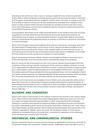 According to the well-known story, it was on seeing an apple fall in his orchard at some time
during 1665 or 1666 that Newton conceived that the same force governed the motion of the Moon
and the apple. He calculated the force needed to hold the Moon in its orbit, as compared with the
force pulling an object to the ground. He also calculated the centripetal force needed to hold a
stone in a sling, and the relation between the length of a pendulum and the time of its swing.
These early explorations were not soon exploited by Newton, though he studied astronomy and
the problems of planetary motion.
Correspondence with Hooke (1679-1680) redirected Newton to the problem of the path of a body
subjected to a centrally directed force that varies as the inverse square of the distance; he
determined it to be an ellipse, so informing Edmond Halley in August 1684. Halley's interest led
Newton to demonstrate the relationship afresh, to compose a brief tract on mechanics, and finally
to write the Principia.
Book I of the Principia states the foundations of the science of mechanics, developing upon them
the mathematics of orbital motion round centres of force. Newton identified gravitation as the
fundamental force controlling the motions of the celestial bodies. He never found its cause. To
contemporaries who found the idea of attractions across empty space unintelligible, he conceded
that they might prove to be caused by the impacts of unseen particles.
Book II inaugurates the theory of fluids: Newton solves problems of fluids in movement and of
motion through fluids. From the density of air he calculated the speed of sound waves.
Book III shows the law of gravitation at work in the universe: Newton demonstrates it from the
revolutions of the six known planets, including the Earth, and their satellites. However, he could
never quite perfect the difficult theory of the Moon's motion. Comets were shown to obey the same
law; in later editions, Newton added conjectures on the possibility of their return. He calculated
the relative masses of heavenly bodies from their gravitational forces, and the oblateness of Earth
and Jupiter, already observed. He explained tidal ebb and flow and the precession of the equinoxes
from the forces exerted by the Sun and Moon. All this was done by exact computation.
Newton's work in mechanics was accepted at once in Britain, and universally after half a century.
Since then it has been ranked among humanity's greatest achievements in abstract thought. It
was extended and perfected by others, notably Pierre Simon de Laplace, without changing its basis
and it survived into the late 19th century before it began to show signs of failing. See Quantum
Theory; Relativity.
ALCHEMY AND CHEMISTRY
Newton left a mass of manuscripts on the subjects of alchemy and chemistry, then closely related
topics. Most of these were extracts from books, bibliographies, dictionaries, and so on, but a few
are original. He began intensive experimentation in 1669, continuing till he left Cambridge,
seeking to unravel the meaning that he hoped was hidden in alchemical obscurity and mysticism.
He sought understanding of the nature and structure of all matter, formed from the "solid, massy,
hard, impenetrable, movable particles" that he believed God had created. Most importantly in the
"Queries" appended to "Opticks" and in the essay "On the Nature of Acids" (1710), Newton
published an incomplete theory of chemical force, concealing his exploration of the alchemists,
which became known a century after his death.
HISTORICAL AND CHRONOLOGICAL STUDIES
Newton owned more books on humanistic learning than on mathematics and science; all his life he
studied them deeply. His unpublished "classical scholia"—explanatory notes intended for use in a
 