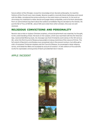 future edition of the Principia—reveal his knowledge of pre-Socratic philosophy; he read the
Fathers of the Church even more deeply. Newton sought to reconcile Greek mythology and record
with the Bible, considered the prime authority on the early history of mankind. In his work on
chronology he undertook to make Jewish and pagan dates compatible, and to fix them absolutely
from an astronomical argument about the earliest constellation figures devised by the Greeks. He
put the fall of Troy at 904 BC, about 500 years later than other scholars; this was not well
received.
RELIGIOUS CONVICTIONS AND PERSONALITY
Newton also wrote on Judaeo-Christian prophecy, whose decipherment was essential, he thought,
to the understanding of God. His book on the subject, which was reprinted well into the Victorian
Age, represented lifelong study. Its message was that Christianity went astray in the 4th century
AD, when the first Council of Nicaea propounded erroneous doctrines of the nature of Christ. The
full extent of Newton's unorthodoxy was recognized only in the present century: but although a
critic of accepted Trinitarian dogmas and the Council of Nicaea, he possessed a deep religious
sense, venerated the Bible and accepted its account of creation. In late editions of his scientific
works he expressed a strong sense of God's providential role in nature.
APPLE INCIDENT
 