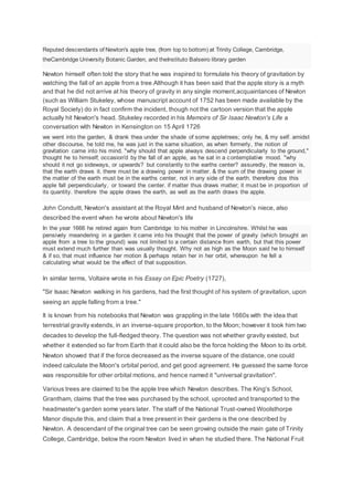 Reputed descendants of Newton's apple tree, (from top to bottom) at Trinity College, Cambridge,
theCambridge University Botanic Garden, and theInstituto Balseiro library garden
Newton himself often told the story that he was inspired to formulate his theory of gravitation by
watching the fall of an apple from a tree.Although it has been said that the apple story is a myth
and that he did not arrive at his theory of gravity in any single moment,acquaintances of Newton
(such as William Stukeley, whose manuscript account of 1752 has been made available by the
Royal Society) do in fact confirm the incident, though not the cartoon version that the apple
actually hit Newton's head. Stukeley recorded in his Memoirs of Sir Isaac Newton's Life a
conversation with Newton in Kensington on 15 April 1726
we went into the garden, & drank thea under the shade of some appletrees; only he, & my self. amidst
other discourse, he told me, he was just in the same situation, as when formerly, the notion of
gravitation came into his mind. "why should that apple always descend perpendicularly to the ground,"
thought he to himself; occasion'd by the fall of an apple, as he sat in a contemplative mood. "why
should it not go sideways, or upwards? but constantly to the earths center? assuredly, the reason is,
that the earth draws it. there must be a drawing power in matter. & the sum of the drawing power in
the matter of the earth must be in the earths center, not in any side of the earth. therefore dos this
apple fall perpendicularly, or toward the center. if matter thus draws matter; it must be in proportion of
its quantity. therefore the apple draws the earth, as well as the earth draws the apple.
John Conduitt, Newton's assistant at the Royal Mint and husband of Newton's niece, also
described the event when he wrote about Newton's life
In the year 1666 he retired again from Cambridge to his mother in Lincolnshire. Whilst he was
pensively meandering in a garden it came into his thought that the power of gravity (which brought an
apple from a tree to the ground) was not limited to a certain distance from earth, but that this power
must extend much further than was usually thought. Why not as high as the Moon said he to himself
& if so, that must influence her motion & perhaps retain her in her orbit, whereupon he fell a
calculating what would be the effect of that supposition.
In similar terms, Voltaire wrote in his Essay on Epic Poetry (1727),
"Sir Isaac Newton walking in his gardens, had the first thought of his system of gravitation, upon
seeing an apple falling from a tree."
It is known from his notebooks that Newton was grappling in the late 1660s with the idea that
terrestrial gravity extends, in an inverse-square proportion, to the Moon; however it took him two
decades to develop the full-fledged theory. The question was not whether gravity existed, but
whether it extended so far from Earth that it could also be the force holding the Moon to its orbit.
Newton showed that if the force decreased as the inverse square of the distance, one could
indeed calculate the Moon's orbital period, and get good agreement. He guessed the same force
was responsible for other orbital motions, and hence named it "universal gravitation".
Various trees are claimed to be the apple tree which Newton describes. The King's School,
Grantham, claims that the tree was purchased by the school, uprooted and transported to the
headmaster's garden some years later. The staff of the National Trust-owned Woolsthorpe
Manor dispute this, and claim that a tree present in their gardens is the one described by
Newton. A descendant of the original tree can be seen growing outside the main gate of Trinity
College, Cambridge, below the room Newton lived in when he studied there. The National Fruit
 