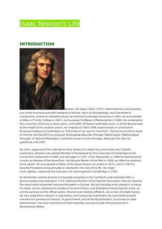 Isaac Newton's Life
INTRODUCTION
Newton, Sir Isaac (1642-1727), mathematician and physicist,
one of the foremost scientific intellects of all time. Born at Woolsthorpe, near Grantham in
Lincolnshire, where he attended school, he entered Cambridge University in 1661; he was elected
a Fellow of Trinity College in 1667, and Lucasian Professor of Mathematics in 1669. He remained at
the university, lecturing in most years, until 1696. Of these Cambridge years, in which Newton was
at the height of his creative power, he singled out 1665-1666 (spent largely in Lincolnshire
because of plague in Cambridge) as "the prime of my age for invention". During two to three years
of intense mental effort he prepared Philosophiae Naturalis Principia Mathematica (Mathematical
Principles of Natural Philosophy) commonly known as the Principia, although this was not
published until 1687.
As a firm opponent of the attempt by King James II to make the universities into Catholic
institutions, Newton was elected Member of Parliament for the University of Cambridge to the
Convention Parliament of 1689, and sat again in 1701-1702. Meanwhile, in 1696 he had moved to
London as Warden of the Royal Mint. He became Master of the Mint in 1699, an office he retained
to his death. He was elected a Fellow of the Royal Society of London in 1671, and in 1703 he
became President, being annually re-elected for the rest of his life. His major
work, Opticks, appeared the next year; he was knighted in Cambridge in 1705.
As Newtonian science became increasingly accepted on the Continent, and especially after a
general peace was restored in 1714, following the War of the Spanish Succession, Newton became
the most highly esteemed natural philosopher in Europe. His last decades were passed in re vising
his major works, polishing his studies of ancient history, and defending himself against critics, as
well as carrying out his official duties. Newton was modest, diffident, and a man of simple tastes.
He was angered by criticism or opposition, and harboured resentment; he was harsh towards
enemies but generous to friends. In government, and at the Royal Society, he proved an able
administrator. He never married and lived modestly, but was buried with great pomp in
Westminster Abbey.
 