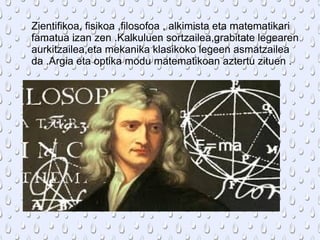 Zientifikoa, fisikoa ,filosofoa , alkimista eta matematikari
famatua izan zen .Kalkuluen sortzailea,grabitate legearen
aurkitzailea,eta mekanika klasikoko legeen asmatzailea
da .Argia eta optika modu matematikoan aztertu zituen .
 