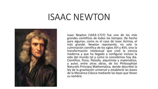 ISAAC NEWTON
Isaac Newton (1643–1727) fue uno de los más
grandes científicos de todos los tiempos. De hecho
para algunos, como es el caso de Isaac Asimov, el
más grande. Newton representó, no solo la
culminación científica de los siglos XVI y XVII, sino la
transformación intelectual que creó la ciencia
moderna y que ha llegado a configurar incluso la
vida del mundo tal y como la concebimos hoy día.
Científico, físico, filósofo, alquimista y matemático,
y autor, entre otras obras, de los Philosophiae
Naturalis Principia Mathematica, donde describió la
ley de la gravitación universal y estableció las bases
de la Mecánica Clásica mediante las leyes que llevan
su nombre.
 