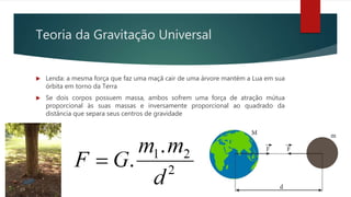 Teoria da Gravitação Universal
 Lenda: a mesma força que faz uma maçã cair de uma árvore mantém a Lua em sua
órbita em torno da Terra
 Se dois corpos possuem massa, ambos sofrem uma força de atração mútua
proporcional às suas massas e inversamente proporcional ao quadrado da
distância que separa seus centros de gravidade
 