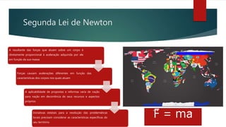 Segunda Lei de Newton
A resultante das forças que atuam sobre um corpo é
diretamente proporcional à aceleração adquirida por ele
em função da sua massa
Forças causam acelerações diferentes em função das
características dos corpos nos quais atuam
A aplicabilidade de propostas e reformas varia de nação
para nação em decorrência de seus recursos e aspectos
próprios
Iniciativas estatais para a resolução das problemáticas
locais precisam considerar as características específicas do
seu território
F = ma
 