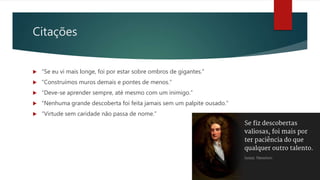 Citações
 “Se eu vi mais longe, foi por estar sobre ombros de gigantes.”
 “Construímos muros demais e pontes de menos.”
 “Deve-se aprender sempre, até mesmo com um inimigo.”
 “Nenhuma grande descoberta foi feita jamais sem um palpite ousado.”
 “Virtude sem caridade não passa de nome.”
 