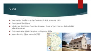 Vida
 Nascimento: Woolsthorpe-by-Colsterworth, 4 de janeiro de 1643
 Precursor do Iluminismo
 Influências: Aristóteles, Copérnico, Johannes Kepler e Tycho Brache, Galileu Galilei
e René Descartes
 Estudos secretos sobre a alquimia e códigos da Bíblia
 Morte: Londres, 31 de março de 1727
 