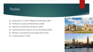 Títulos
 Graduação no Trinity College de Cambridge (1665)
 Professor lucasiano de Matemática (1669)
 Membro do Parlamento Britânico (1687)
 Superintendente e diretor da Casa da Moeda (1699)
 Membro e presidente da Sociedade Real (1703)
 Condecorado Sir (1705)
 