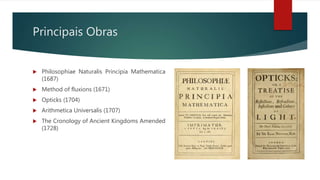 Principais Obras
 Philosophiae Naturalis Principia Mathematica
(1687)
 Method of fluxions (1671)
 Opticks (1704)
 Arithmetica Universalis (1707)
 The Cronology of Ancient Kingdoms Amended
(1728)
 