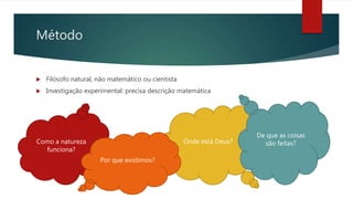 Método
 Filósofo natural, não matemático ou cientista
 Investigação experimental: precisa descrição matemática
Onde está Deus?Como a natureza
funciona?
Por que existimos?
De que as coisas
são feitas?
 