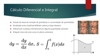 Cálculo Diferencial e Integral
 Estudo de taxas de variação de grandezas e a acumulação de quantidades
 Rivalidade entre Gottfried Wilhelm Leibniz e Isaac Newton
 Diferencial: mudança infinitesimal em alguma quantidade variando
 Integral: área sob uma curva no plano cartesiano
 