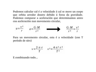 Podemos calcular cal é a velocidade á cal se move un corpo 
que  orbita  arredor  doutro  debido  á  forza  da  gravidade. 
Podemos  comparar  a  aceleración  que  determinamos  antes 
coa aceleración nun movemento circular,
Para  un  movemento  circular,  esta  é  a  velocidade  (con  T 
período de xiro)
E combinando todo...
 