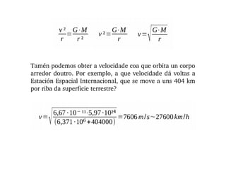 Tamén podemos obter a velocidade coa que orbita un corpo 
arredor doutro. Por exemplo, a que velocidade dá voltas a 
Estación Espacial Internacional, que se move a uns 404 km 
por riba da superficie terrestre?
 