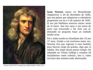 Isaac  Newton  naceu  en  Woolsthorpe 
(Inglaterra)  o  24  de  decembro  de  1642, 
que nos países que adoptaran o calendario 
gregoriano era xa o 4 de xaneiro de 1643. 
O  seu  pai  biolóxico  morrera  meses  antes 
de el nacer. Aos tres anos a nai casou de 
novo  cun  reverendo  e  foi  vivir  con  el, 
deixando  ao  pequeno  Isaac  ao  coidado 
dunha avoa. 
Foi a unha escola en Grantham dos 12 aos 
17 anos. Cando a nai enviuvou outra vez, 
Newton  tivo  que  regresar  á  casa  familiar 
para facerse cargo da granxa, algo que el 
odiaba. Esa etapa durou pouco tempo: foi 
admitido no Trinity College e estudou alí 
inicialmente  como  subsizar,  isto  é,  como 
servente dun alumno máis afortunado.
Newton (1643­1727) retratado por Godfrey Kneller (1646­1723).
 
