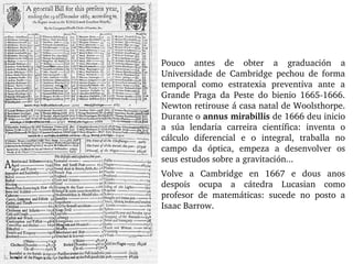 Pouco  antes  de  obter  a  graduación  a 
Universidade  de  Cambridge  pechou  de  forma 
temporal  como  estratexia  preventiva  ante  a 
Grande  Praga  da  Peste  do  bienio  1665­1666. 
Newton retirouse á casa natal de Woolsthorpe. 
Durante o annus mirabillis de 1666 deu inicio 
a  súa  lendaria  carreira  científica:  inventa  o 
cálculo  diferencial  e  o  integral,  traballa  no 
campo  da  óptica,  empeza  a  desenvolver  os 
seus estudos sobre a gravitación... 
Volve  a  Cambridge  en  1667  e  dous  anos 
despois  ocupa  a  cátedra  Lucasian  como 
profesor  de  matemáticas:  sucede  no  posto  a 
Isaac Barrow.
 