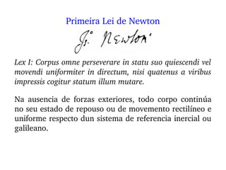 Lex I: Corpus omne perseverare in statu suo quiescendi vel 
movendi uniformiter in directum, nisi quatenus a viribus 
impressis cogitur statum illum mutare.
Na  ausencia  de  forzas  exteriores,  todo  corpo  continúa 
no seu estado de repouso ou de movemento rectilíneo e 
uniforme respecto dun sistema de referencia inercial ou 
galileano.
Primeira Lei de Newton
 