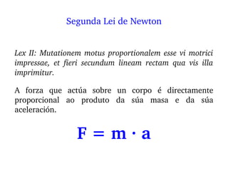 Lex II: Mutationem motus proportionalem esse vi motrici 
impressae,  et  fieri  secundum  lineam  rectam  qua  vis  illa 
imprimitur.
A  forza  que  actúa  sobre  un  corpo  é  directamente 
proporcional  ao  produto  da  súa  masa  e  da  súa 
aceleración.
F = m ∙ a
Segunda Lei de Newton
 