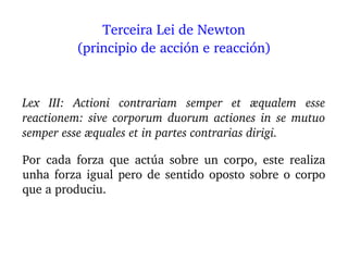 Lex  III:  Actioni  contrariam  semper  et  æqualem  esse 
reactionem: sive corporum duorum actiones in se mutuo 
semper esse æquales et in partes contrarias dirigi.
Por  cada  forza  que  actúa  sobre  un  corpo,  este  realiza 
unha forza igual pero de sentido oposto sobre o corpo 
que a produciu.
Terceira Lei de Newton
(principio de acción e reacción)
 