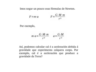 Imos xogar un pouco coas fórmulas de Newton.
Por exemplo,
Así, podemos calcular cal é a aceleración debida á 
gravidade  que  experimenta  calquera  corpo.  Por 
exemplo,  cal  é  a  aceleración  que  produce  a 
gravidade da Terra?
 