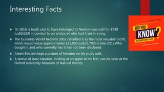 Interesting Facts
 In 1816, a tooth said to have belonged to Newton was sold for £730
(us$3,633) in London to an aristocrat who had it set in a ring.
 The Guinness World Records 2002 classified it as the most valuable tooth,
which would value approximately £25,000 (us$35,700) in late 2001.Who
bought it and who currently has it has not been disclosed.
 Albert Einstein kept a picture of Newton on his study wall。
 A statue of Isaac Newton, looking at an apple at his feet, can be seen at the
Oxford University Museum of Natural History.
 