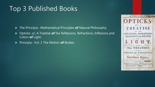 Top 3 Published Books
 The Principia : Mathematical Principles of Natural Philosophy.
 Opticks: or, A Treatise of the Reflexions, Refractions, Inflexions and
Colors of Light.
 Principia : Vol. 1 The Motion of Bodies.
 