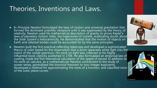 Theories, Inventions and Laws.
 In Principia, Newton formulated the laws of motion and universal gravitation that
formed the dominant scientific viewpoint until it was superseded by the theory of
relativity. Newton used his mathematical description of gravity to prove Kepler's
laws of planetary motion, tides, the trajectories of comets, eradicating doubt about
the Solar System’s heliocentricity. He demonstrated that the motion of objects on
Earth and celestial bodies could be accounted for by the same principles.
 Newton built the first practical reflecting telescope and developed a sophisticated
theory of color based on the observation that a prism separates white light into the
colors of the visible spectrum. His work on light was collected in his highly
influential book Opticks, published in 1704. He also formulated an empirical law of
cooling, made the first theoretical calculation of the speed of sound. In addition to
his work on calculus, as a mathematician Newton contributed to the study of
power series, generalized the binomial theorem to non-integer exponents,
developed a method for approximating the roots of a function, and classified most
of the cubic plane curves.
 