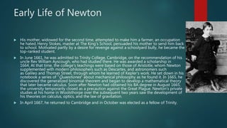 Early Life of Newton
 His mother, widowed for the second time, attempted to make him a farmer, an occupation
he hated. Henry Stokes, master at The King's School, persuaded his mother to send him back
to school. Motivated partly by a desire for revenge against a schoolyard bully, he became the
top-ranked student.
 In June 1661, he was admitted to Trinity College, Cambridge, on the recommendation of his
uncle Rev William Ayscough, who had studied there. He was awarded a scholarship in
1664. At that time, the college's teachings were based on those of Aristotle, whom Newton
supplemented with modern philosophers such as Descartes, and astronomers such
as Galileo and Thomas Street, through whom he learned of Kepler's work. He set down in his
notebook a series of "Quaestiones" about mechanical philosophy as he found it. In 1665, he
discovered the generalized binomial theorem and began to develop a mathematical theory
that later became calculus. Soon after Newton had obtained his BA degree in August 1665,
the university temporarily closed as a precaution against the Great Plague. Newton's private
studies at his home in Woolsthorpe over the subsequent two years saw the development of
his theories on calculus, optics, and the law of gravitation.
 In April 1667, he returned to Cambridge and in October was elected as a fellow of Trinity.
 