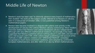 Middle Life of Newton
 Newton's work has been said "to distinctly advance every branch of mathematics
then studied." His work on the subject usually referred to as fluxions or calculus,
seen in a manuscript of October 1666, is now published among Newton's
mathematical papers.
 Newton later became involved in a dispute with Leibniz over priority in the
development of calculus (the Leibniz–Newton calculus controversy). Most modern
historians believe that Newton and Leibniz developed calculus independently,
although with very different mathematical notations. Occasionally it has been
suggested that Newton published almost nothing about it until 1693, and did not
give a full account until 1704, while Leibniz began publishing a full account of his
methods in 1684. Leibniz's notation and "differential Method", nowadays
recognized as much more convenient notations, were adopted by continental
European mathematicians, and after 1820 or so, also by British mathematicians.
 