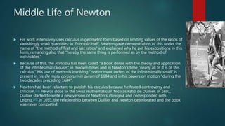 Middle Life of Newton
 His work extensively uses calculus in geometric form based on limiting values of the ratios of
vanishingly small quantities: in Principia itself, Newton gave demonstration of this under the
name of "the method of first and last ratios" and explained why he put his expositions in this
form, remarking also that "hereby the same thing is performed as by the method of
indivisibles."
 Because of this, the Principia has been called "a book dense with the theory and application
of the infinitesimal calculus" in modern times and in Newton's time "nearly all of it is of this
calculus." His use of methods involving "one or more orders of the infinitesimally small" is
present in his De motu corporum in gyrum of 1684 and in his papers on motion "during the
two decades preceding 1684".
 Newton had been reluctant to publish his calculus because he feared controversy and
criticism.[33] He was close to the Swiss mathematician Nicolas Fatio de Duillier. In 1691,
Duillier started to write a new version of Newton's Principia, and corresponded with
Leibniz.[34] In 1693, the relationship between Duillier and Newton deteriorated and the book
was never completed.
 