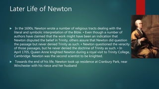 Later Life of Newton
 In the 1690s, Newton wrote a number of religious tracts dealing with the
literal and symbolic interpretation of the Bible. • Even though a number of
authors have claimed that the work might have been an indication that
Newton disputed the belief in Trinity, others assure that Newton did question
the passage but never denied Trinity as such. • Newton questioned the veracity
of those passages, but he never denied the doctrine of Trinity as such. • In
April 1705, Queen Anne knighted Newton during a royal visit to Trinity College,
Cambridge. Newton was the second scientist to be knighted.
 Towards the end of his life, Newton took up residence at Cranbury Park, near
Winchester with his niece and her husband
 