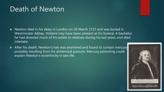 Death of Newton
 Newton died in his sleep in London on 20 March 1727 and was buried in
Westminster Abbey. Voltaire may have been present at his funeral. A bachelor,
he had divested much of his estate to relatives during his last years, and died
intestate.
 After his death, Newton's hair was examined and found to contain mercury,
probably resulting from his alchemical pursuits. Mercury poisoning could
explain Newton's eccentricity in late life.
 