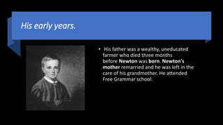 His early years.
• His father was a wealthy, uneducated
farmer who died three months
before Newton was born. Newton's
mother remarried and he was left in the
care of his grandmother. He attended
Free Grammar school.
 