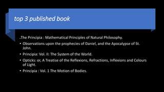 top 3 published book
.The Principia : Mathematical Principles of Natural Philosophy.
• Observations upon the prophecies of Daniel, and the Apocalypse of St.
John.
• Principia: Vol. II: The System of the World.
• Opticks: or, A Treatise of the Reflexions, Refractions, Inflexions and Colours
of Light.
• Principia : Vol. 1 The Motion of Bodies.
 