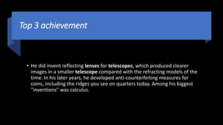 Top 3 achievement
• He did invent reflecting lenses for telescopes, which produced clearer
images in a smaller telescope compared with the refracting models of the
time. In his later years, he developed anti-counterfeiting measures for
coins, including the ridges you see on quarters today. Among his biggest
"inventions" was calculus.
 