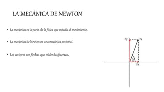 LA MECÁNICA DE NEWTON
• La mecánica es la parte de la física que estudia el movimiento.
• La mecánica de Newton es una mecánica vectorial.
• Los vectores son flechas que miden las fuerzas.
 