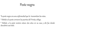Peste negra
*la peste negra era una enfermedad que la transmitían las ratas.
* Debido a la peste cerraron las puertas del Trinity college.
* Debido a la peste newton estuvo dos años en su casa y ahí fue donde
descubrió casi todo.
 