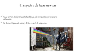 El espectro de Isaac newton
• Isaac newton descubrió que la luz blanca está compuesta por los colores
del arcoíris.
• Lo descubrió pasando un rayo de luz a través de un prisma.
 