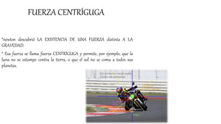 FUERZA CENTRÍGUGA
*newton descubrió LA EXISTENCIA DE UNA FUERZA distinta A LA
GRAVEDAD.
* Esa fuerza se llama fuerza CENTRÍGUGA y permite, por ejemplo, que la
luna no se estampe contra la tierra, o que el sol no se coma a todos sus
planetas.
 