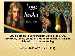 290 de ani de la stingerea din viaţă a lui ISAAC
NEWTON, om de ştiinţă englez, matematician, fizician,
alchimist, astronom, teolog.
(4 ian. 1642 – 20 mart. 1727)
 