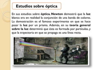 Estudios sobre óptica
En sus estudios sobre óptica, Newton demostró que la luz
blanca era en realidad la conjunción de una banda de colores.
La demostración es el famoso experimento en que se hace
pasar la luz por un prisma. Además, en su teoría general
sobre la luz determinó que ésta es formada por partículas, y
que la trayectoria en que se propaga es una línea recta.
 