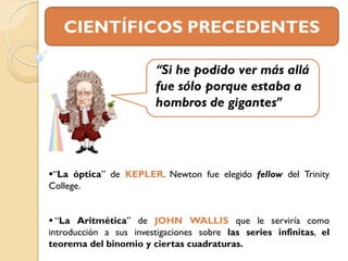 CIENTÍFICOS PRECEDENTES

                        “Si he podido ver más allá
                        fue sólo porque estaba a
                        hombros de gigantes”




“La óptica” de KEPLER. Newton fue elegido fellow del Trinity
College.


 “La Aritmética” de JOHN WALLIS que le serviría como
introducción a sus investigaciones sobre las series infinitas, el
teorema del binomio y ciertas cuadraturas.
 
