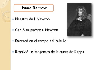 Isaac Barrow

   Maestro de I. Newton.

   Cedió su puesto a Newton.

   Destacó en el campo del cálculo

   Resolvió las tangentes de la curva de Kappa
 