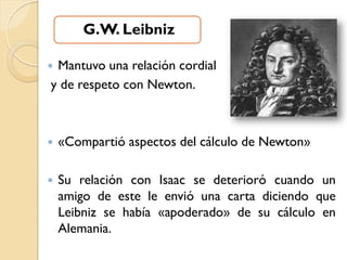 G.W. Leibniz

Mantuvo una relación cordial
y de respeto con Newton.



   «Compartió aspectos del cálculo de Newton»

   Su relación con Isaac se deterioró cuando un
    amigo de este le envió una carta diciendo que
    Leibniz se había «apoderado» de su cálculo en
    Alemania.
 