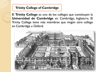 Trinity College of Cambridge

El Trinity College es uno de los colleges que constituyen la
Universidad de Cambridge en Cambridge, Inglaterra. El
Trinity College tiene más miembros que ningún otro college
en Cambridge u Oxford.
 